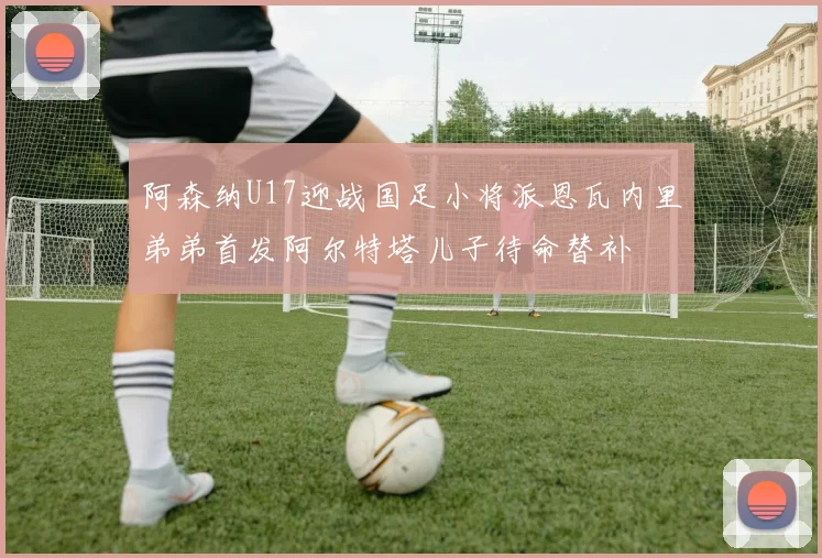 阿森纳U17迎战国足小将派恩瓦内里弟弟首发阿尔特塔儿子待命替补