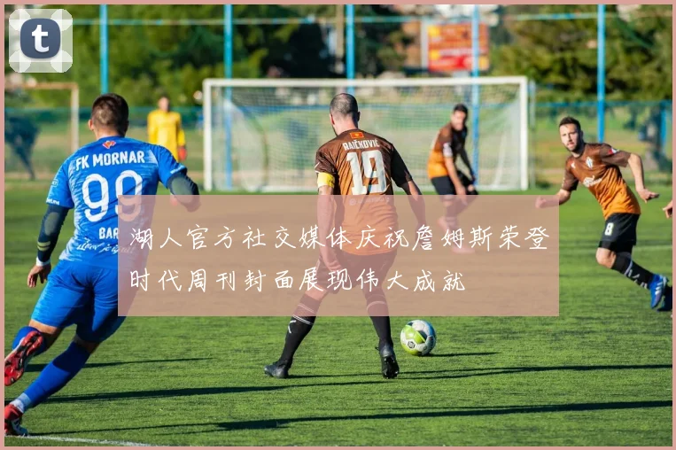 湖人官方社交媒体庆祝詹姆斯荣登时代周刊封面展现伟大成就