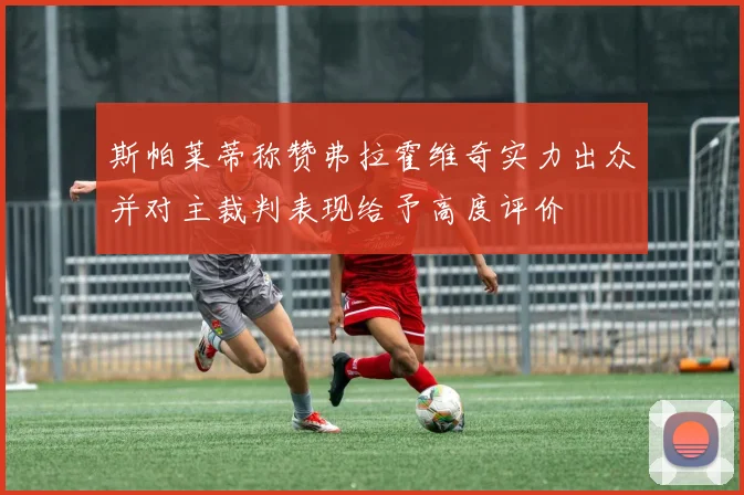斯帕莱蒂称赞弗拉霍维奇实力出众并对主裁判表现给予高度评价