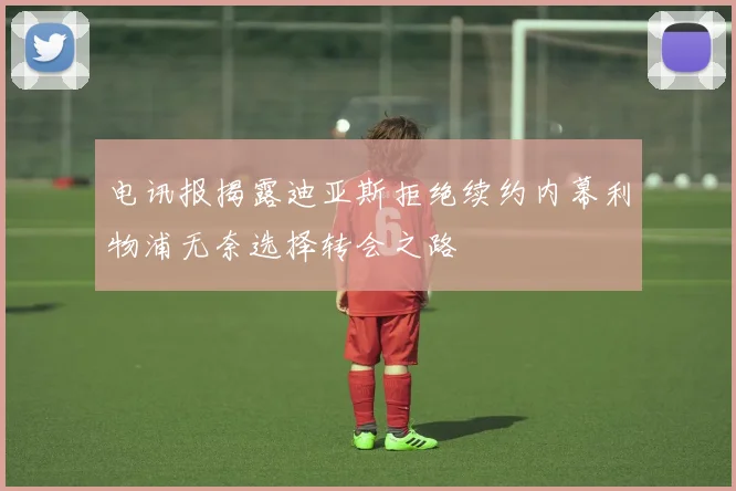 电讯报揭露迪亚斯拒绝续约内幕利物浦无奈选择转会之路