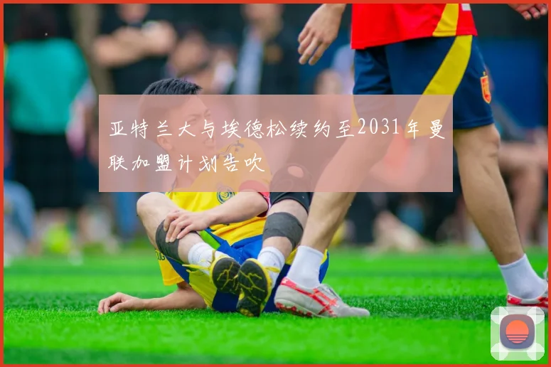 亚特兰大与埃德松续约至2031年曼联加盟计划告吹