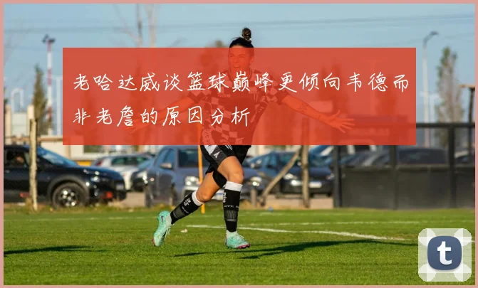 老哈达威谈篮球巅峰更倾向韦德而非老詹的原因分析