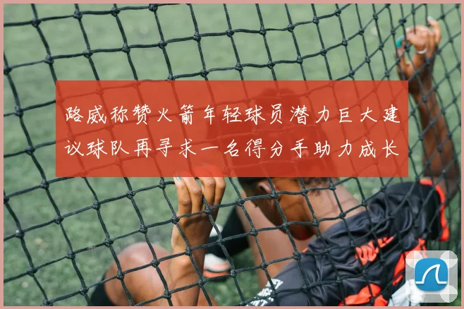 路威称赞火箭年轻球员潜力巨大建议球队再寻求一名得分手助力成长