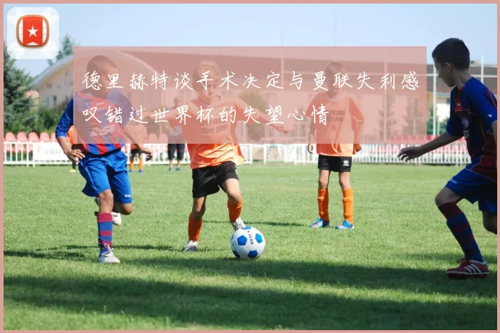 德里赫特谈手术决定与曼联失利感叹错过世界杯的失望心情