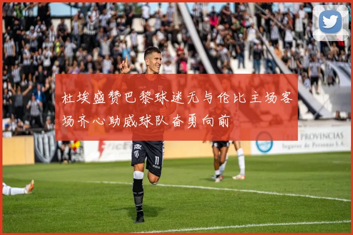 杜埃盛赞巴黎球迷无与伦比主场客场齐心助威球队奋勇向前