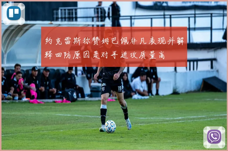 约克雷斯称赞姆巴佩非凡表现并解释回防原因是对手进攻质量高