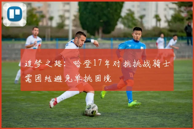 追梦之路：哈登17年对抗挑战骑士需团结避免单挑困境