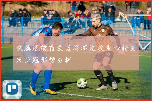 武磊连续首发后海港进攻重心转变及亚冠形势分析