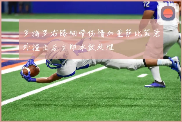 罗梅罗右膝韧带伤情加重萨比策意外撞击后立即冰敷处理