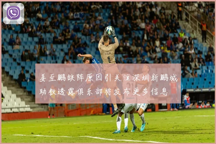 姜至鹏缺阵原因引关注深圳新鹏城助教透露俱乐部将发布更多信息