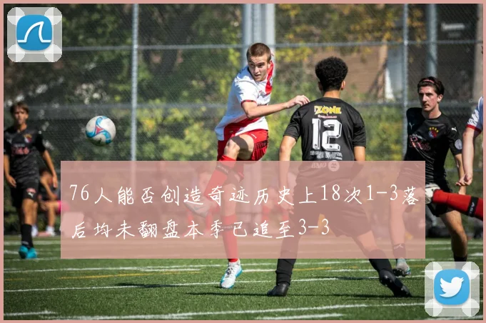 76人能否创造奇迹历史上18次1-3落后均未翻盘本季已追至3-3
