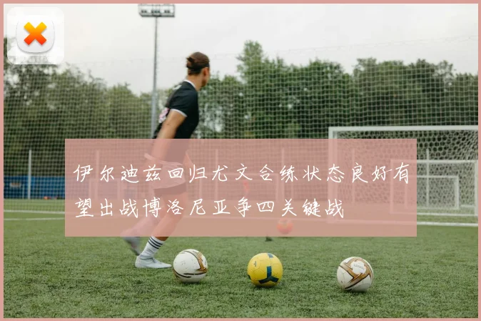 伊尔迪兹回归尤文合练状态良好有望出战博洛尼亚争四关键战