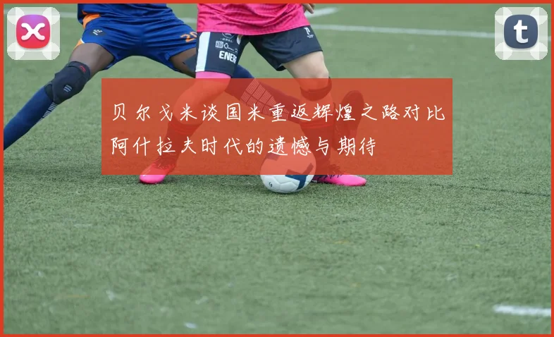 贝尔戈米谈国米重返辉煌之路对比阿什拉夫时代的遗憾与期待