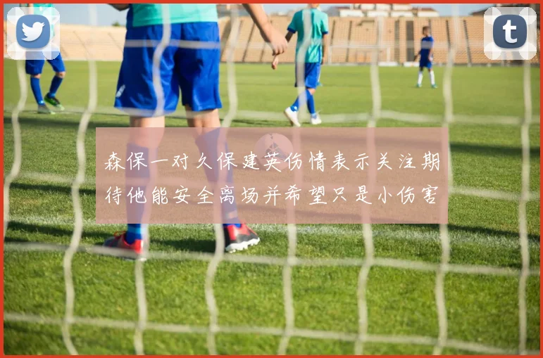 森保一对久保建英伤情表示关注期待他能安全离场并希望只是小伤害