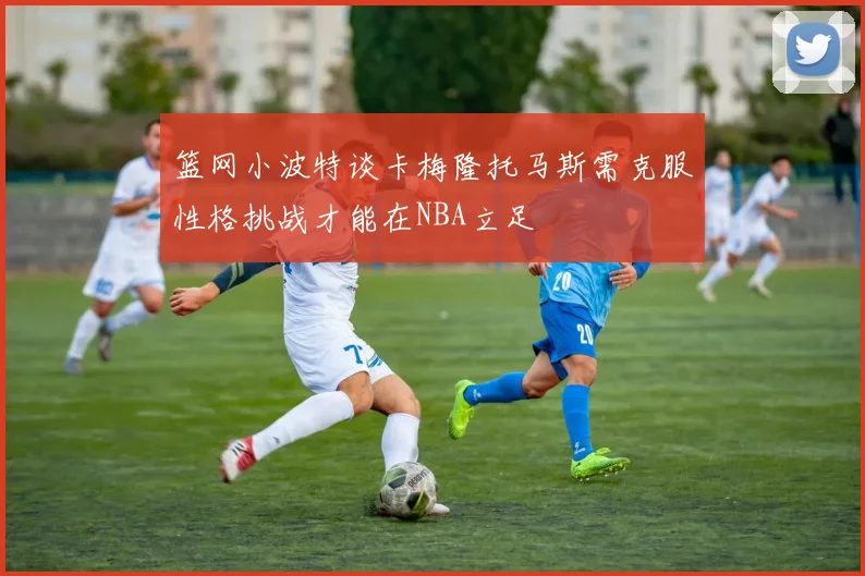 篮网小波特谈卡梅隆托马斯需克服性格挑战才能在NBA立足