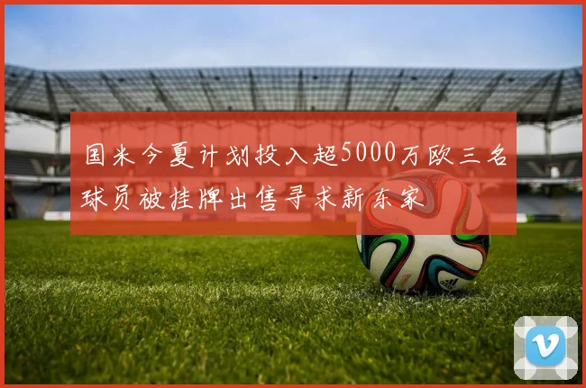 国米今夏计划投入超5000万欧三名球员被挂牌出售寻求新东家