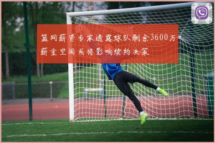 篮网薪资专家透露球队剩余3600万薪金空间或将影响续约决策