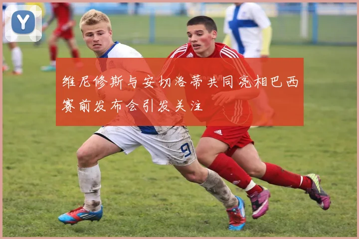 维尼修斯与安切洛蒂共同亮相巴西赛前发布会引发关注