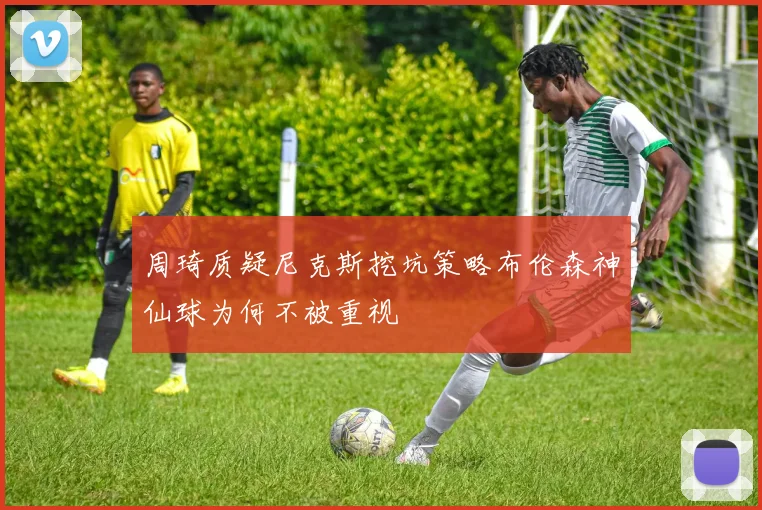 周琦质疑尼克斯挖坑策略布伦森神仙球为何不被重视