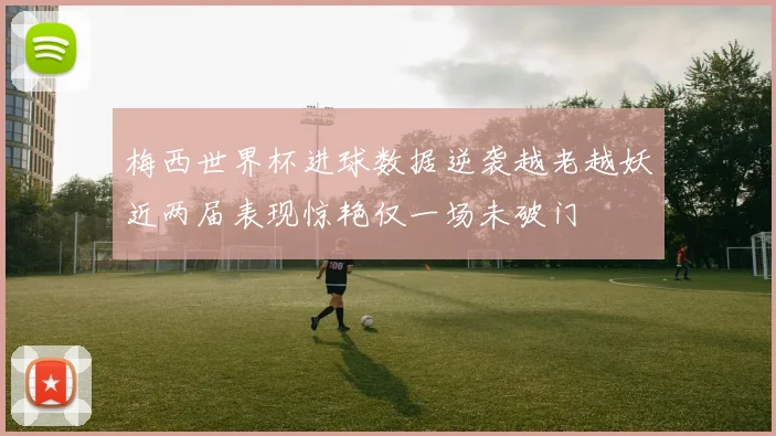 梅西世界杯进球数据逆袭越老越妖近两届表现惊艳仅一场未破门