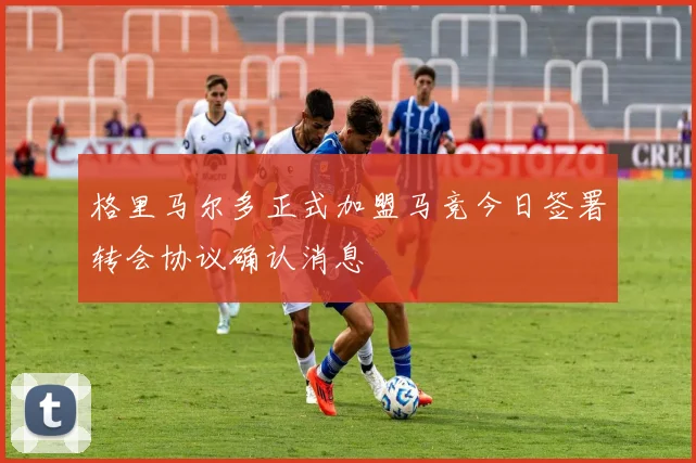 格里马尔多正式加盟马竞今日签署转会协议确认消息