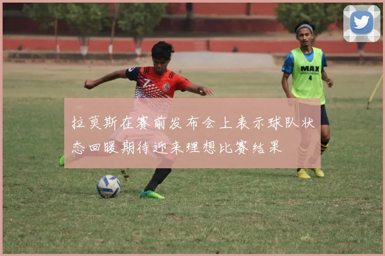拉莫斯在赛前发布会上表示球队状态回暖期待迎来理想比赛结果