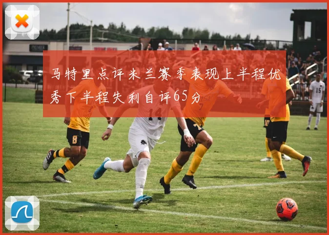 马特里点评米兰赛季表现上半程优秀下半程失利自评65分