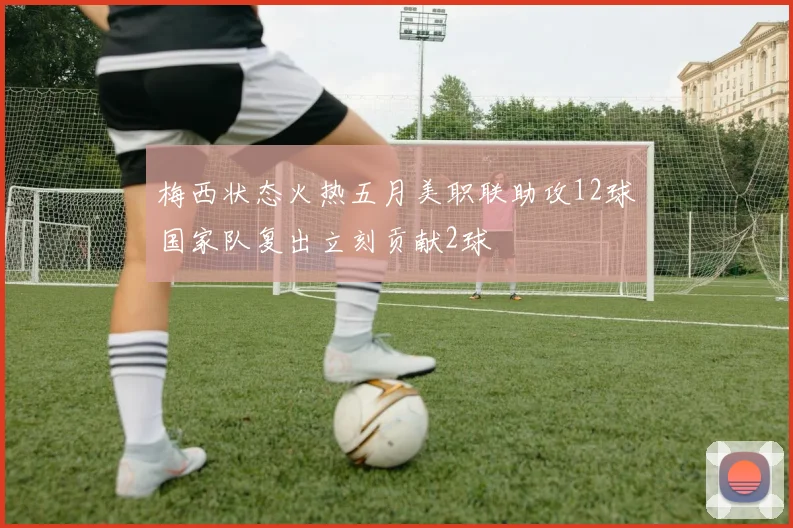 梅西状态火热五月美职联助攻12球国家队复出立刻贡献2球